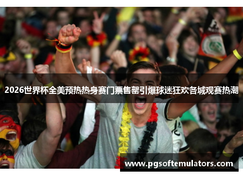 2026世界杯全美预热热身赛门票售罄引爆球迷狂欢各城观赛热潮