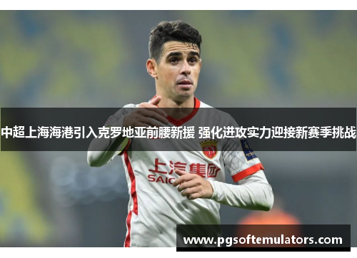 中超上海海港引入克罗地亚前腰新援 强化进攻实力迎接新赛季挑战 中超上海海港引入克罗地亚前腰新援 强化进攻实力迎接新赛季挑战
