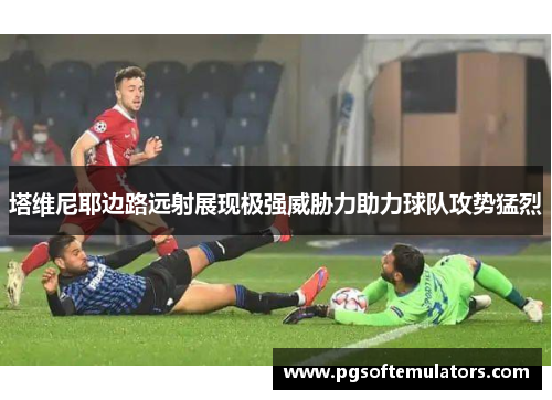 塔维尼耶边路远射展现极强威胁力助力球队攻势猛烈 塔维尼耶边路远射展现极强威胁力助力球队攻势猛烈