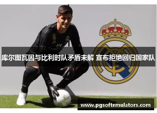 库尔图瓦因与比利时队矛盾未解 宣布拒绝回归国家队 库尔图瓦因与比利时队矛盾未解 宣布拒绝回归国家队