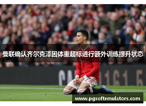 曼联确认齐尔克泽因体重超标进行额外训练提升状态