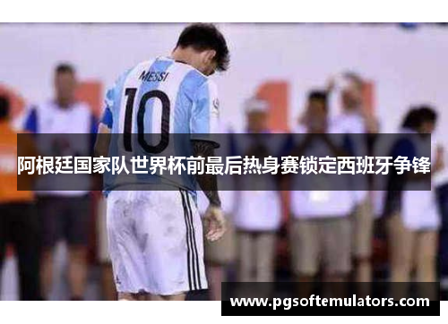 阿根廷国家队世界杯前最后热身赛锁定西班牙争锋 阿根廷国家队世界杯前最后热身赛锁定西班牙争锋