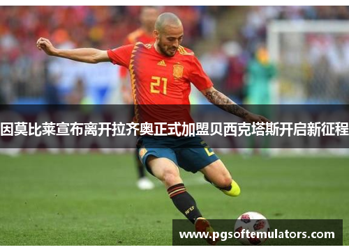 因莫比莱宣布离开拉齐奥正式加盟贝西克塔斯开启新征程 因莫比莱宣布离开拉齐奥正式加盟贝西克塔斯开启新征程