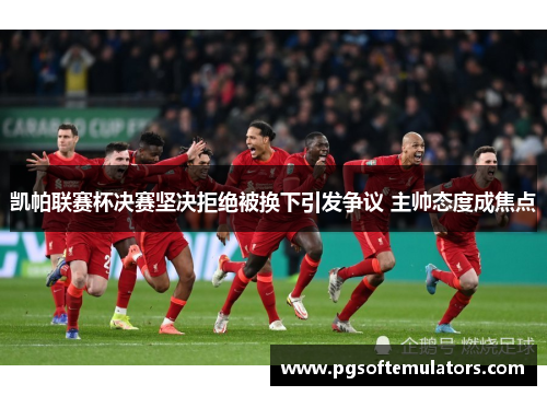 凯帕联赛杯决赛坚决拒绝被换下引发争议 主帅态度成焦点