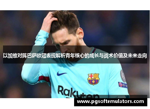 以加维对阵巴萨欧冠表现解析青年核心的成长与战术价值及未来走向 以加维对阵巴萨欧冠表现解析青年核心的成长与战术价值及未来走向