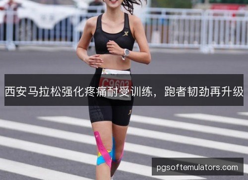 西安马拉松强化疼痛耐受训练,跑者韧劲再升级 西安马拉松强化疼痛耐受训练,跑者韧劲再升级
